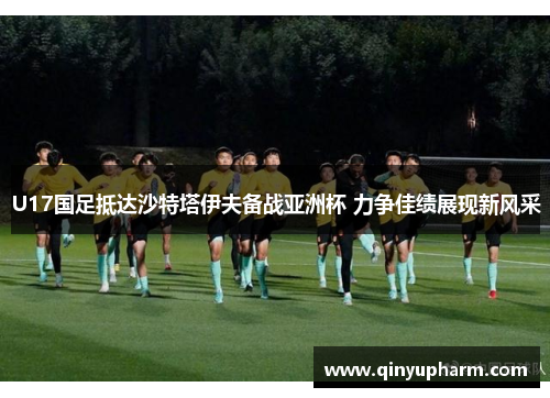 U17国足抵达沙特塔伊夫备战亚洲杯 力争佳绩展现新风采